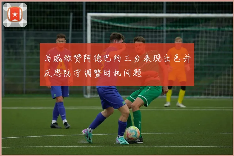 马威称赞阿德巴约三分表现出色并反思防守调整时机问题