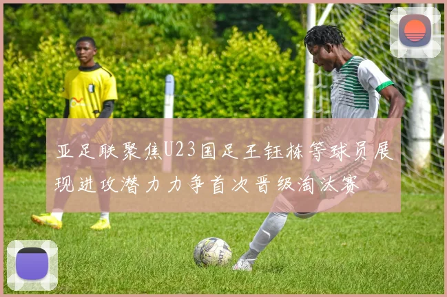 亚足联聚焦U23国足王钰栋等球员展现进攻潜力力争首次晋级淘汰赛