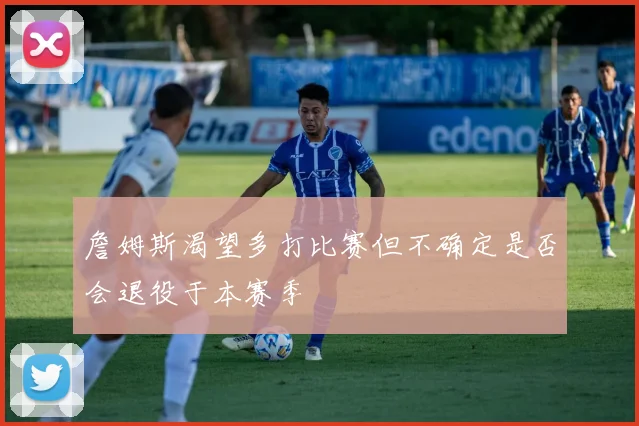 詹姆斯渴望多打比赛但不确定是否会退役于本赛季