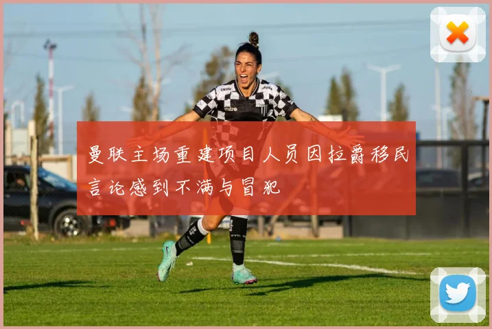 曼联主场重建项目人员因拉爵移民言论感到不满与冒犯