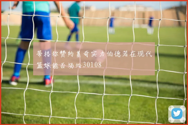 蒂格称赞约基奇实力伯德若在现代篮球能否场均30108