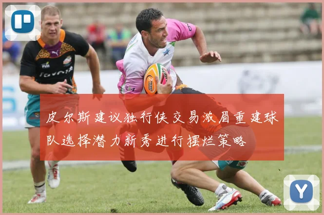 皮尔斯建议独行侠交易浓眉重建球队选择潜力新秀进行摆烂策略