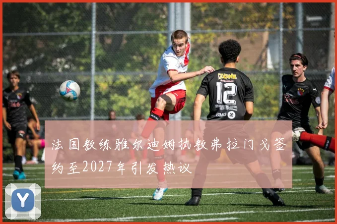 法国教练雅尔迪姆执教弗拉门戈签约至2027年引发热议
