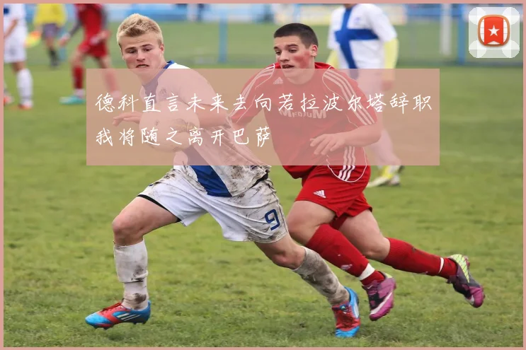 德科直言未来去向若拉波尔塔辞职我将随之离开巴萨