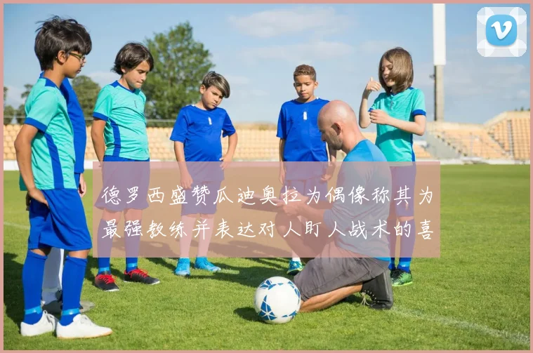 德罗西盛赞瓜迪奥拉为偶像称其为最强教练并表达对人盯人战术的喜爱