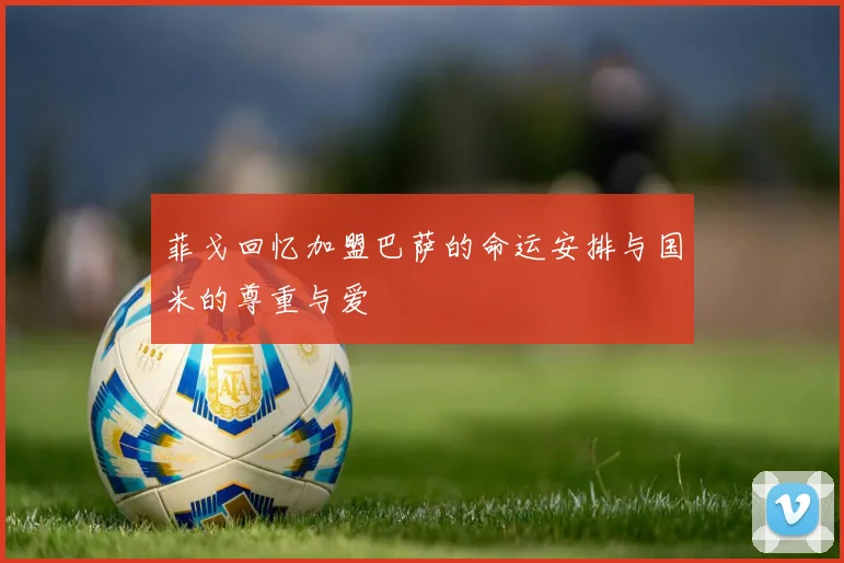 菲戈回忆加盟巴萨的命运安排与国米的尊重与爱