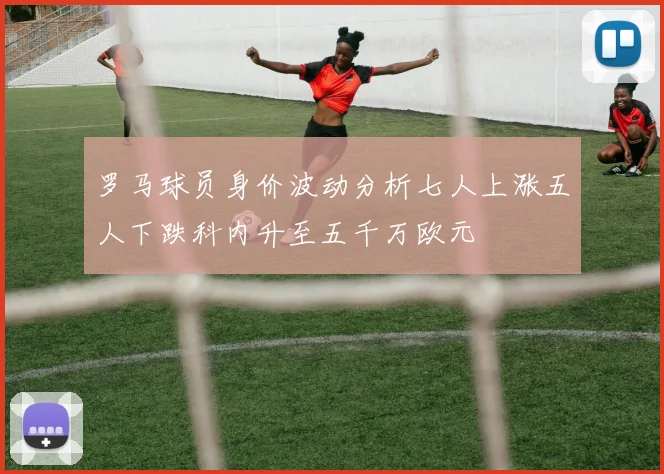 罗马球员身价波动分析七人上涨五人下跌科内升至五千万欧元