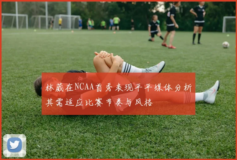 林葳在NCAA首秀表现平平媒体分析其需适应比赛节奏与风格