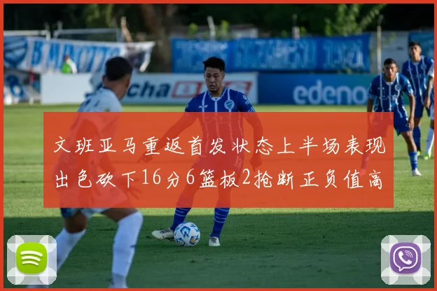 文班亚马重返首发状态上半场表现出色砍下16分6篮板2抢断正负值高达21