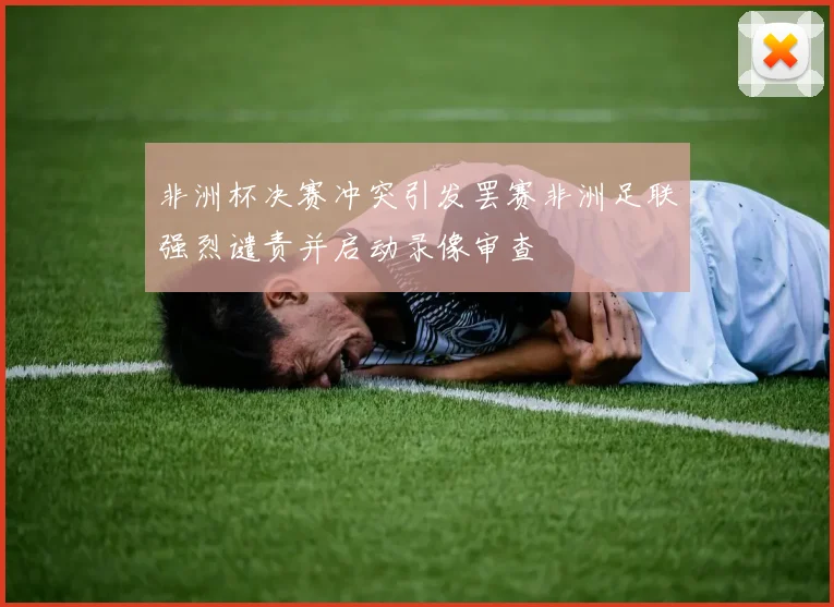 非洲杯决赛冲突引发罢赛非洲足联强烈谴责并启动录像审查