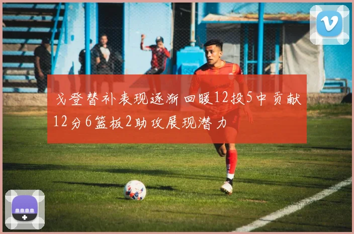 戈登替补表现逐渐回暖12投5中贡献12分6篮板2助攻展现潜力
