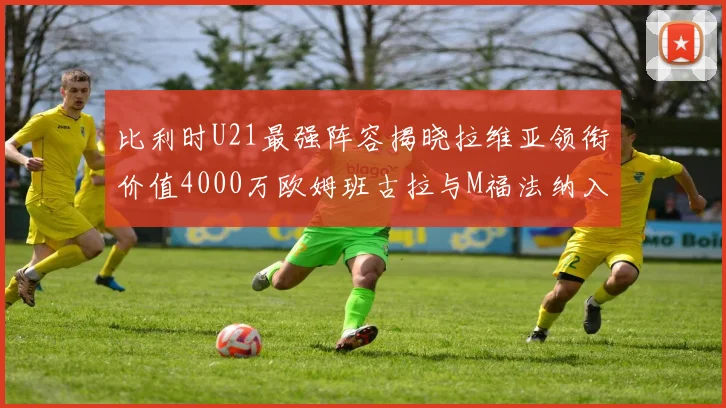 比利时U21最强阵容揭晓拉维亚领衔价值4000万欧姆班古拉与M福法纳入选