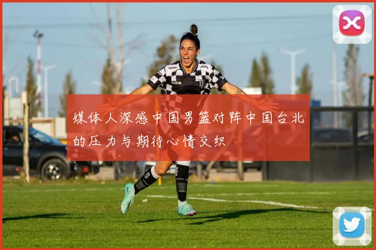 媒体人深感中国男篮对阵中国台北的压力与期待心情交织