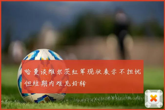 哈曼谈维尔茨红军现状表示不担忧但短期内难见好转
