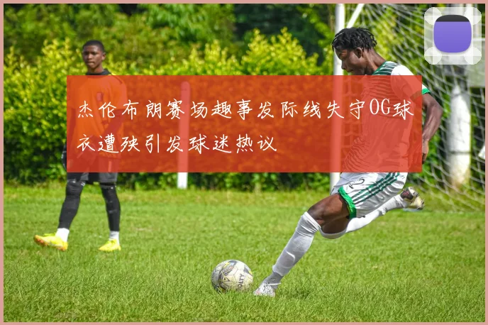 杰伦布朗赛场趣事发际线失守OG球衣遭殃引发球迷热议