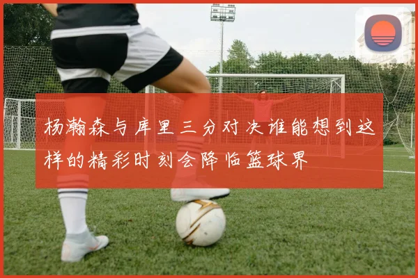 杨瀚森与库里三分对决谁能想到这样的精彩时刻会降临篮球界