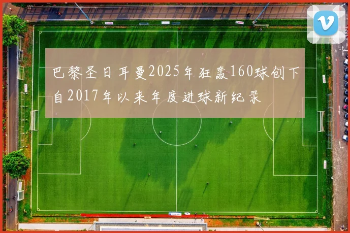 巴黎圣日耳曼2025年狂轰160球创下自2017年以来年度进球新纪录