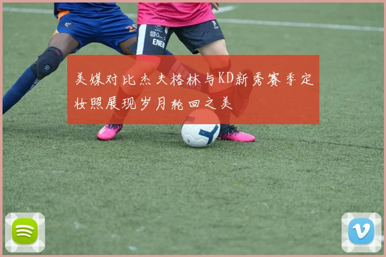 美媒对比杰夫格林与KD新秀赛季定妆照展现岁月轮回之美