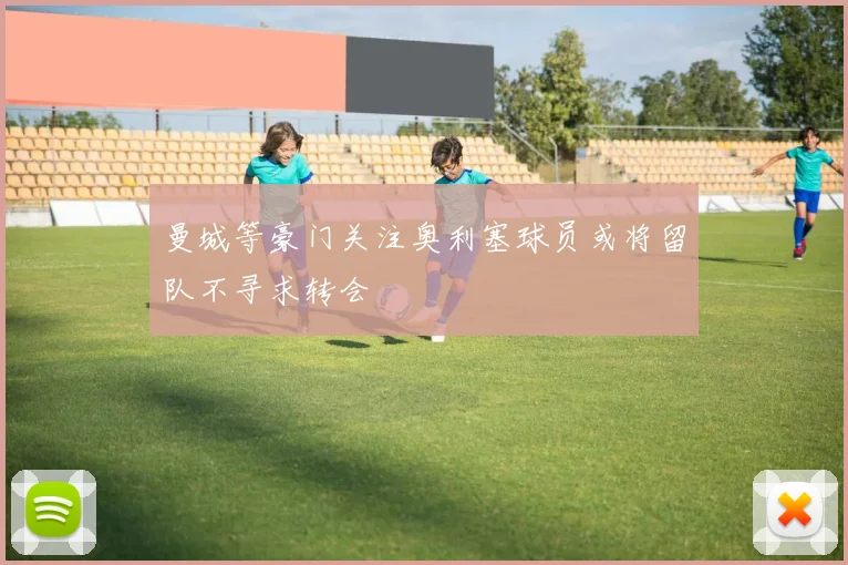 曼城等豪门关注奥利塞球员或将留队不寻求转会