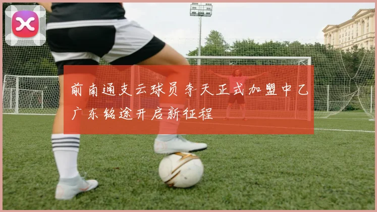 前南通支云球员李天正式加盟中乙广东铭途开启新征程