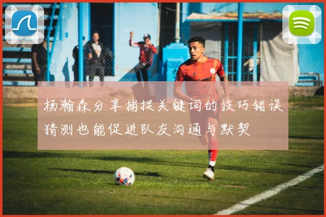 杨瀚森分享捕捉关键词的技巧错误猜测也能促进队友沟通与默契