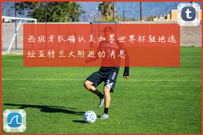 西班牙队确认美加墨世界杯驻地选址亚特兰大附近的消息