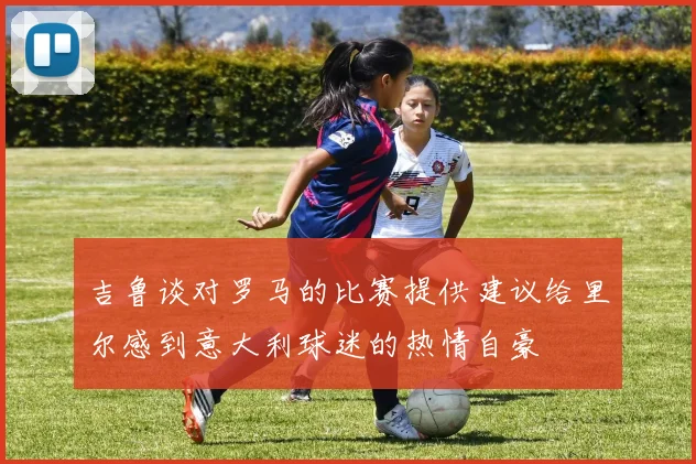 吉鲁谈对罗马的比赛提供建议给里尔感到意大利球迷的热情自豪