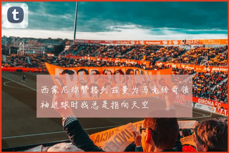 西蒙尼称赞格列兹曼为马竞传奇领袖进球时我总是指向天空
