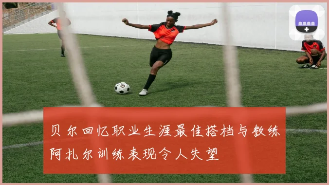 贝尔回忆职业生涯最佳搭档与教练阿扎尔训练表现令人失望